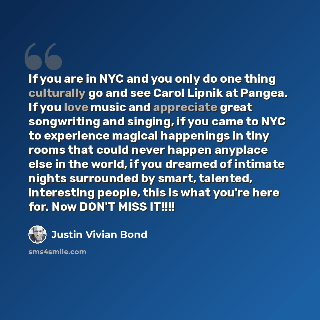 “If you are in NYC and you only do one thing culturally go and see Carol Lipnik at Pangea. If you love music and appreciate great songwriting and singing, if you came to NYC to experience magical happenings in tiny rooms that could never happen anyplace else in the world, if you dreamed of intimate…” quote by Justin Vivian Bond