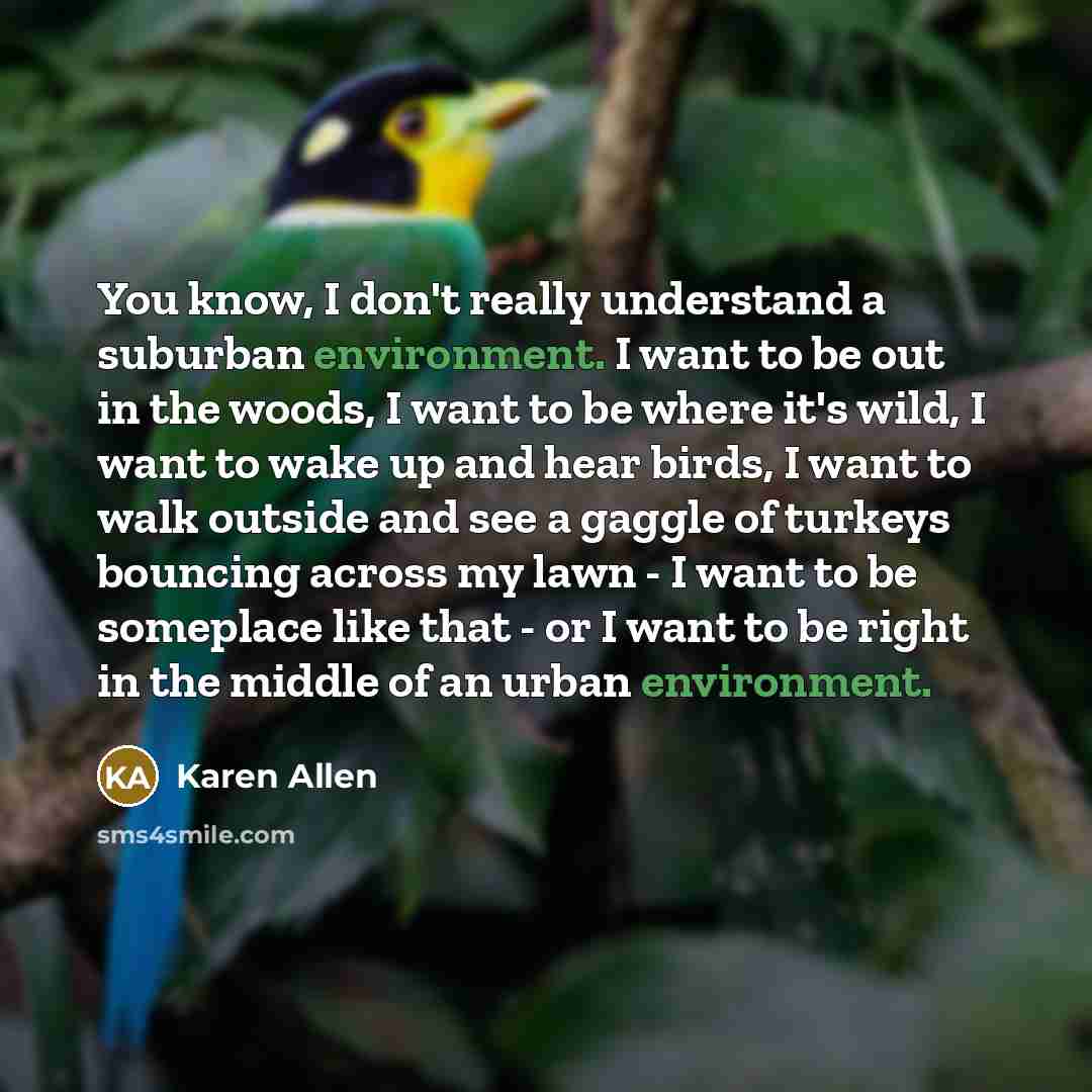 “You know, I don't really understand a suburban environment. I want to be out in the woods, I want to be where it's wild, I want to wake up and hear birds, I want to walk outside and see a gaggle of turkeys bouncing across my lawn - I want to be someplace like that - or I want to be right in the…” quote by Karen Allen