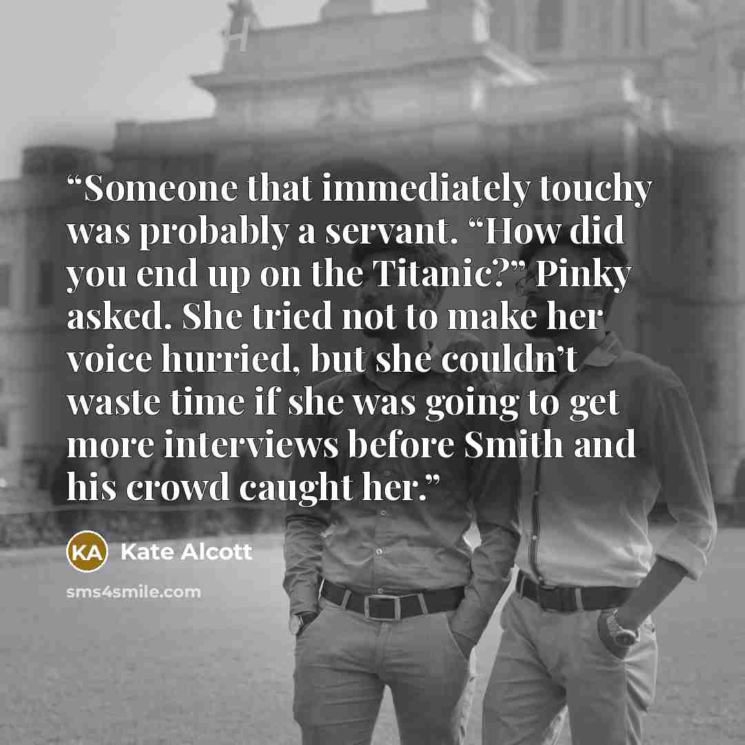 “Someone that immediately touchy was probably a servant. “How did you end up on the Titanic?” Pinky asked. She tried not to make her voice hurried, but she couldn’t waste time if she was going to get more interviews before Smith and his crowd caught her.” quote by Kate Alcott