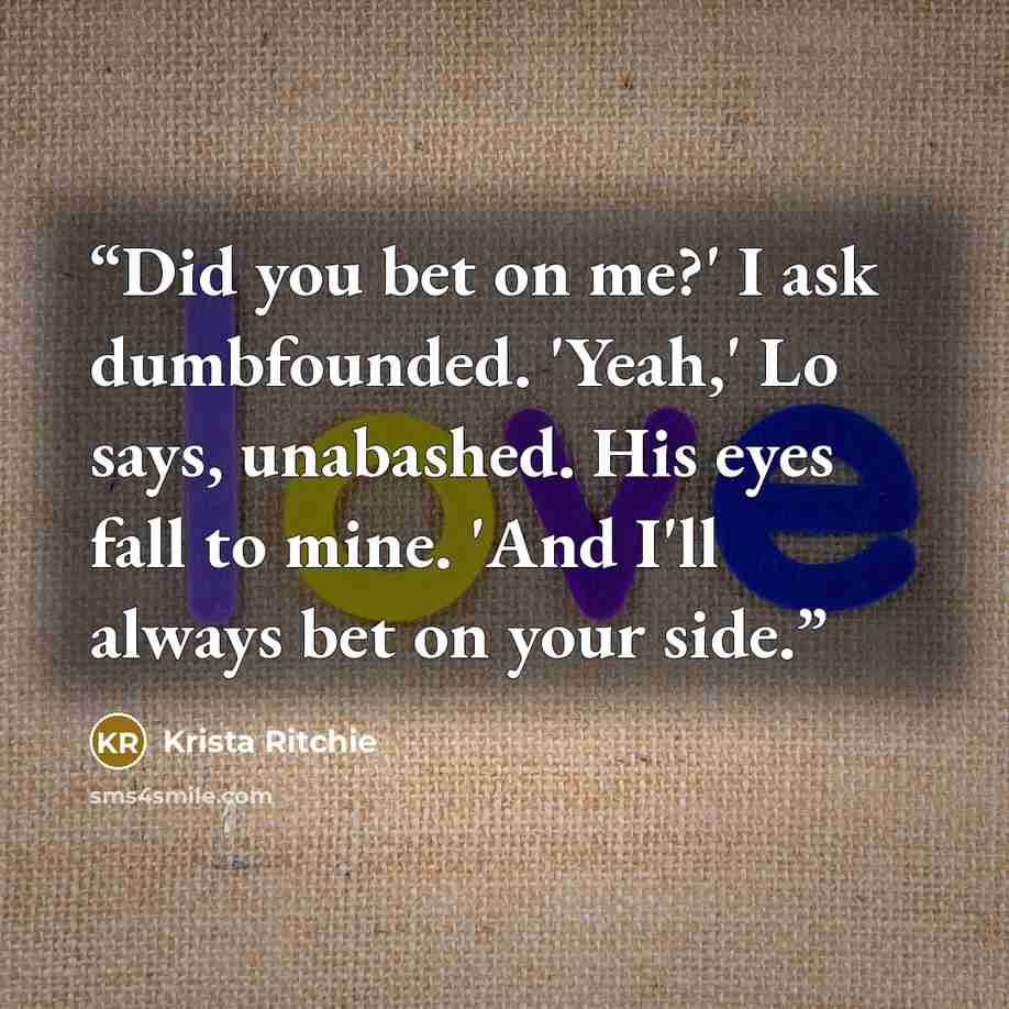 “Did you bet on me?' I ask dumbfounded. 'Yeah,' Lo says, unabashed. His eyes fall to mine. 'And I'll always bet on your side.” quote by Krista Ritchie