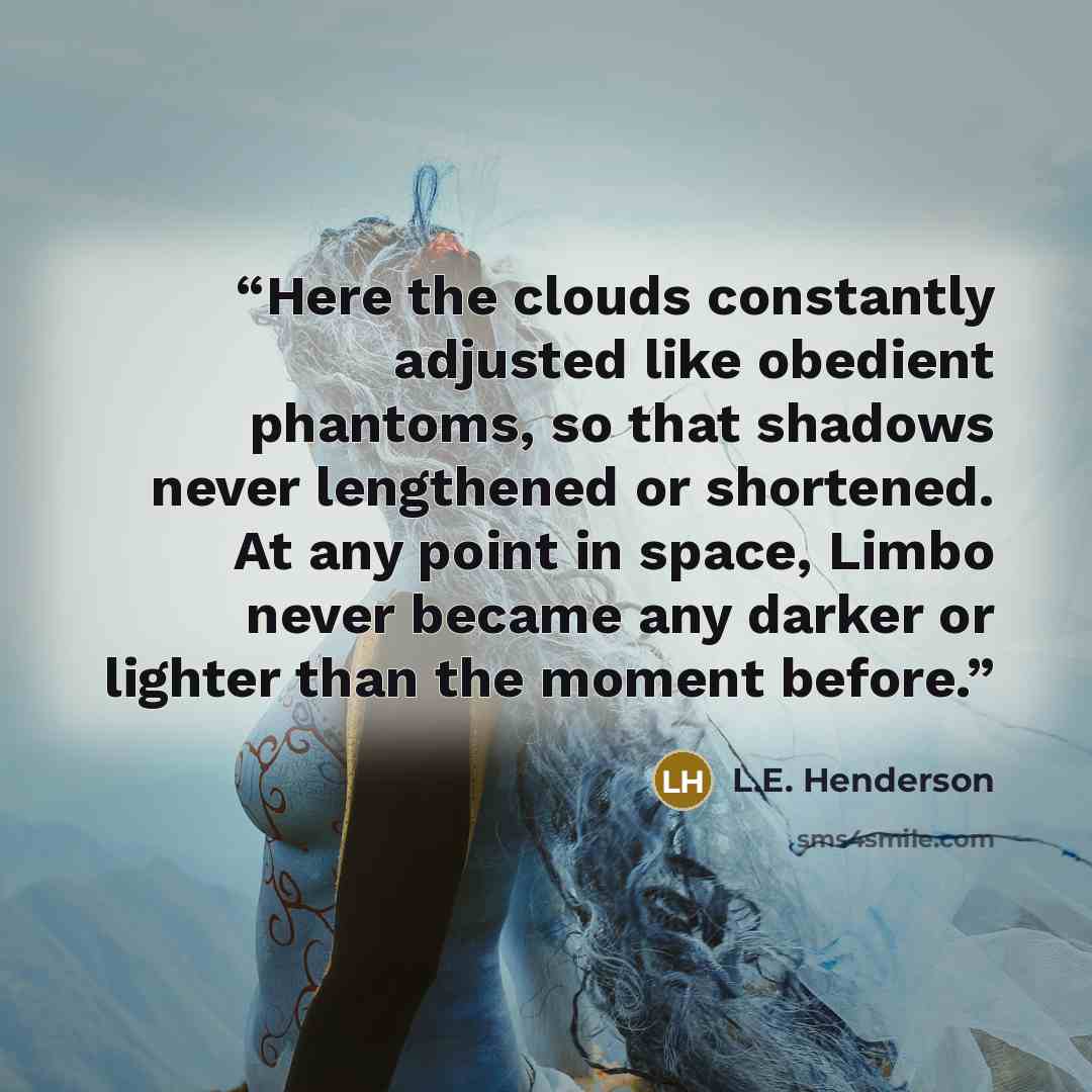 “Here the clouds constantly adjusted like obedient phantoms, so that shadows never lengthened or shortened. At any point in space, Limbo never became any darker or lighter than the moment before.” quote by L.E. Henderson