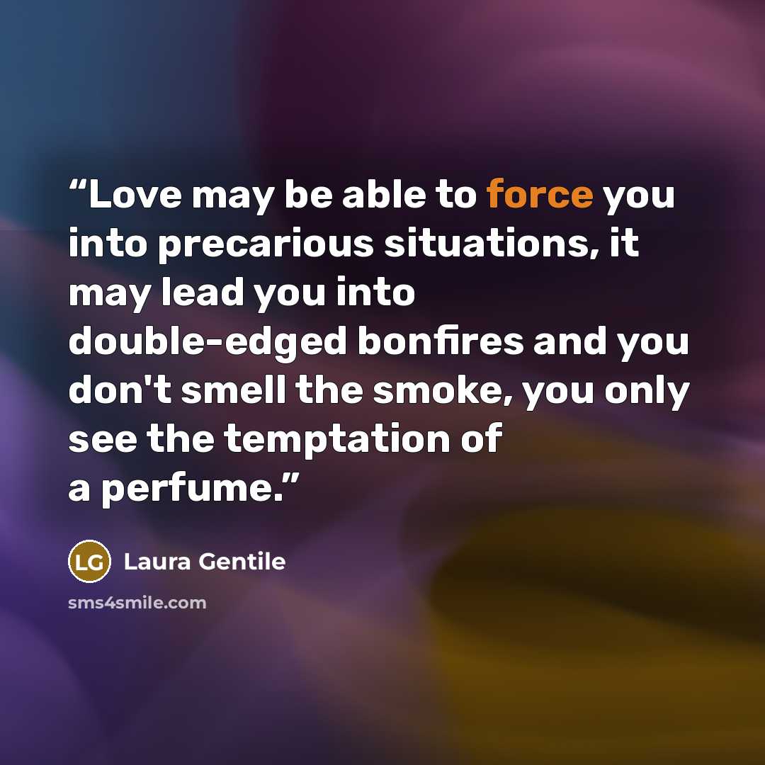 “Love may be able to force you into precarious situations, it may lead you into double-edged bonfires and you don't smell the smoke, you only see the temptation of a perfume.” quote by Laura Gentile