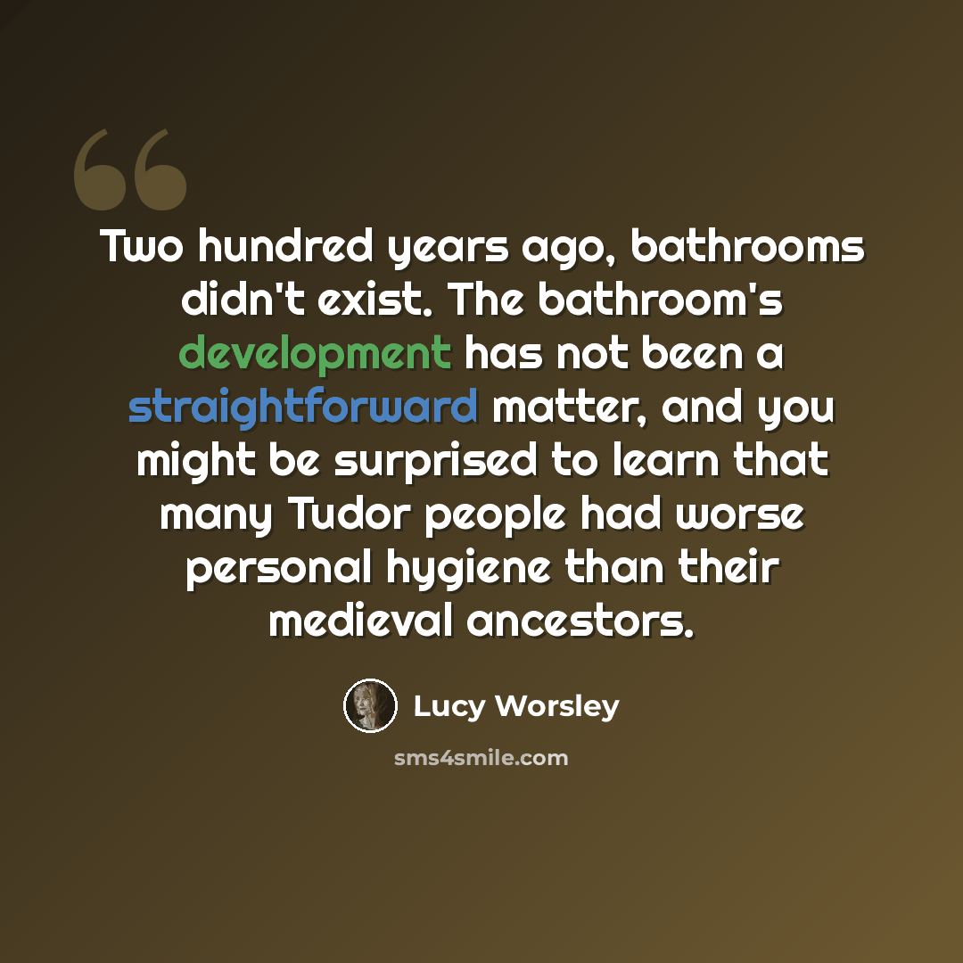 “Two hundred years ago, bathrooms didn't exist. The bathroom's development has not been a straightforward matter, and you might be surprised to learn that many Tudor people had worse personal hygiene than their medieval ancestors.” quote by Lucy Worsley