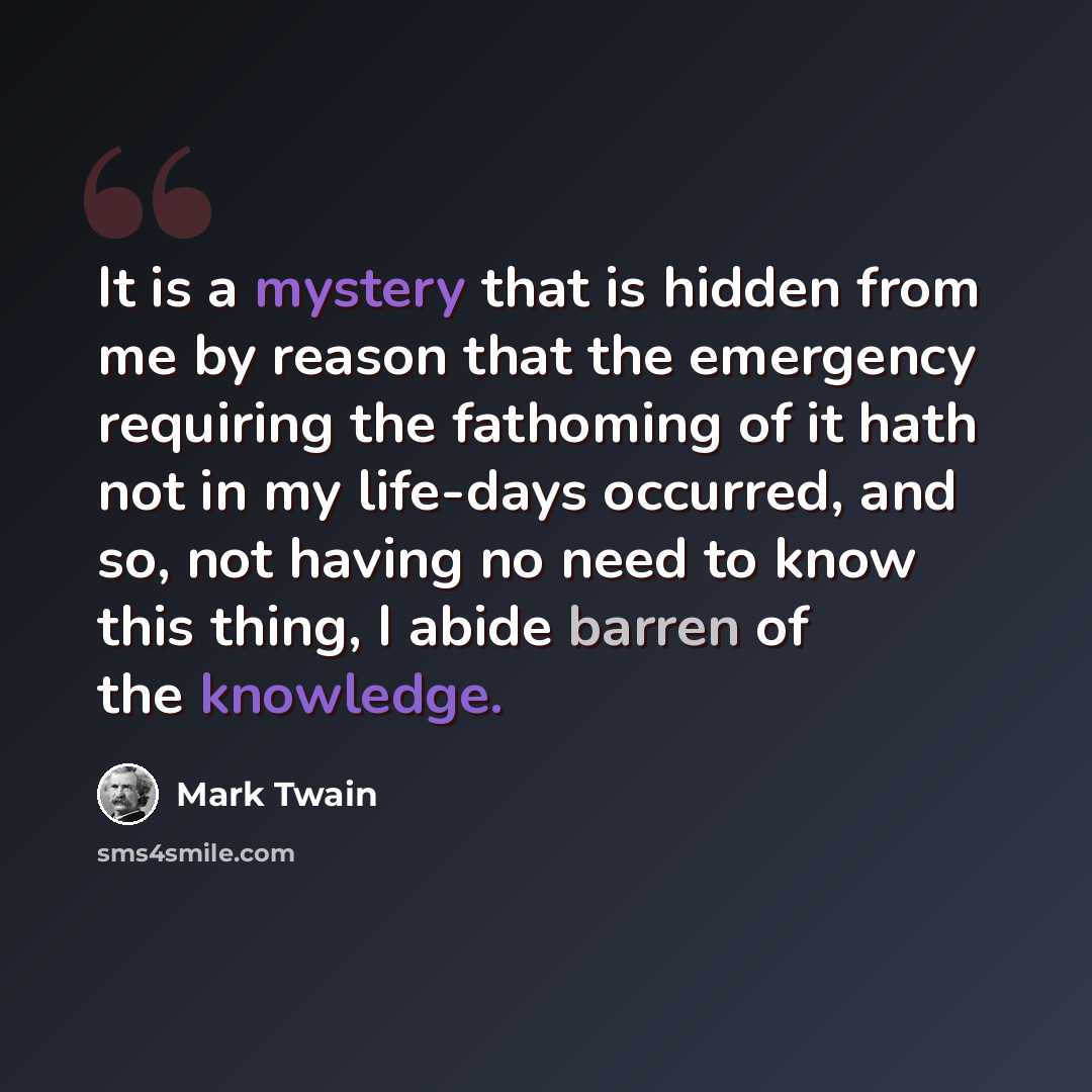 “It is a mystery that is hidden from me by reason that the emergency requiring the fathoming of it hath not in my life-days occurred, and so, not having no need to know this thing, I abide barren of the knowledge.” quote by Mark Twain