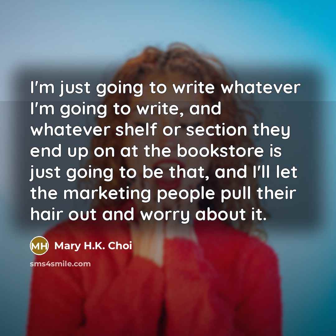 “I'm just going to write whatever I'm going to write, and whatever shelf or section they end up on at the bookstore is just going to be that, and I'll let the marketing people pull their hair out and worry about it.” quote by Mary H.K. Choi