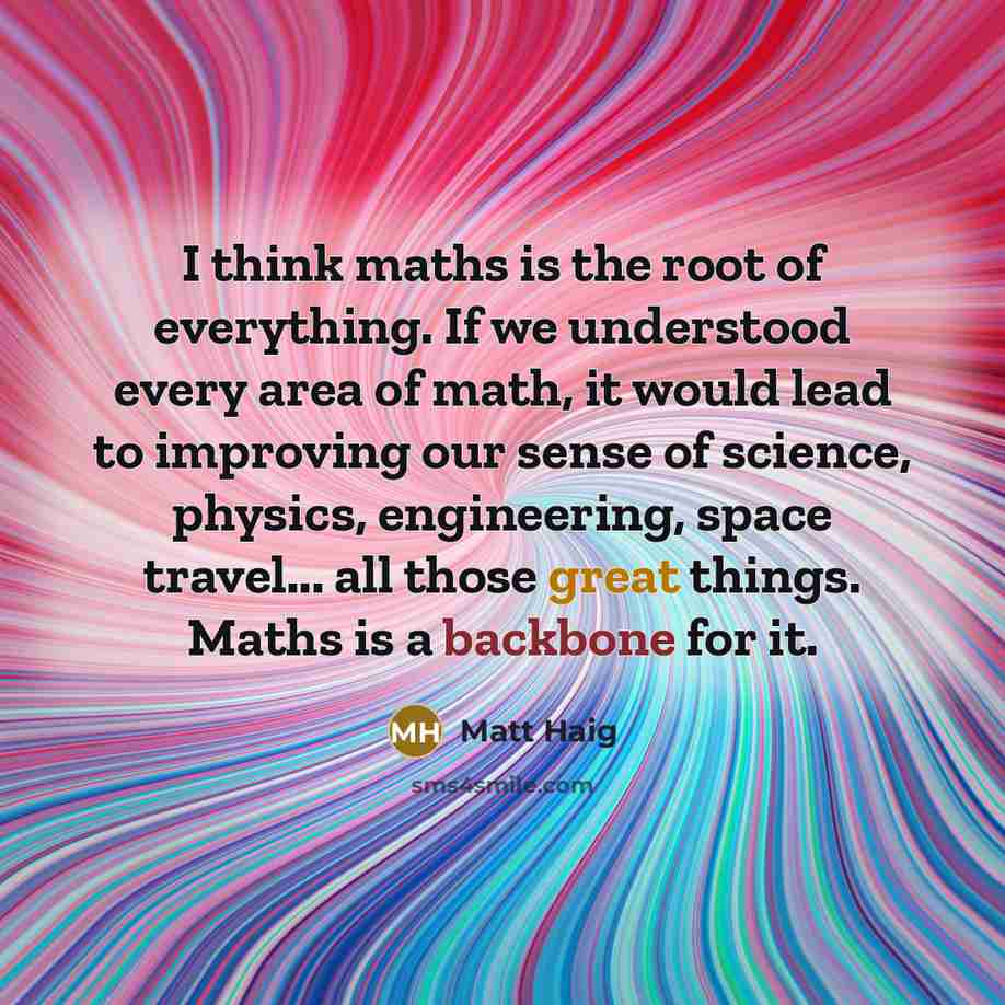 “I think maths is the root of everything. If we understood every area of math, it would lead to improving our sense of science, physics, engineering, space travel... all those great things. Maths is a backbone for it.” quote by Matt Haig