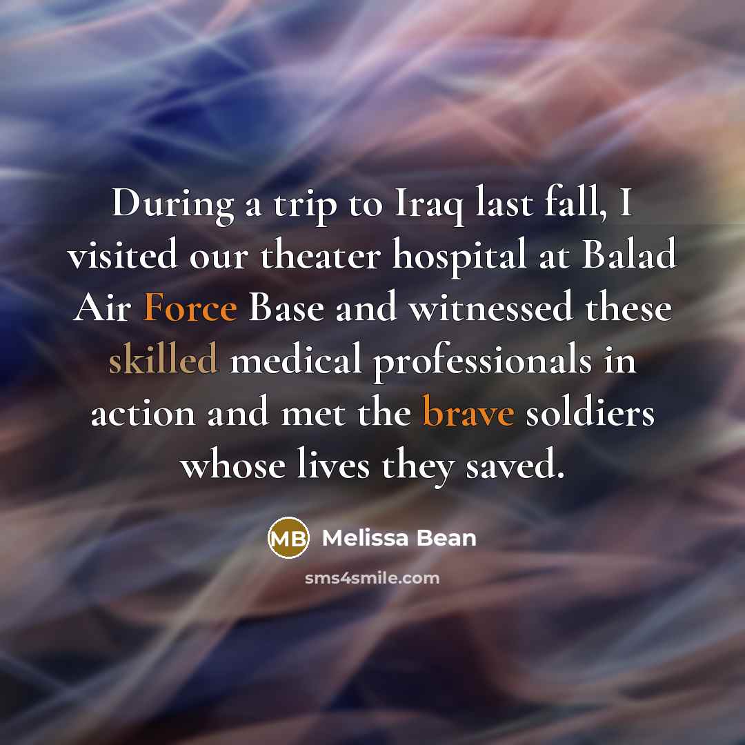 “During a trip to Iraq last fall, I visited our theater hospital at Balad Air Force Base and witnessed these skilled medical professionals in action and met the brave soldiers whose lives they saved.” quote by Melissa Bean