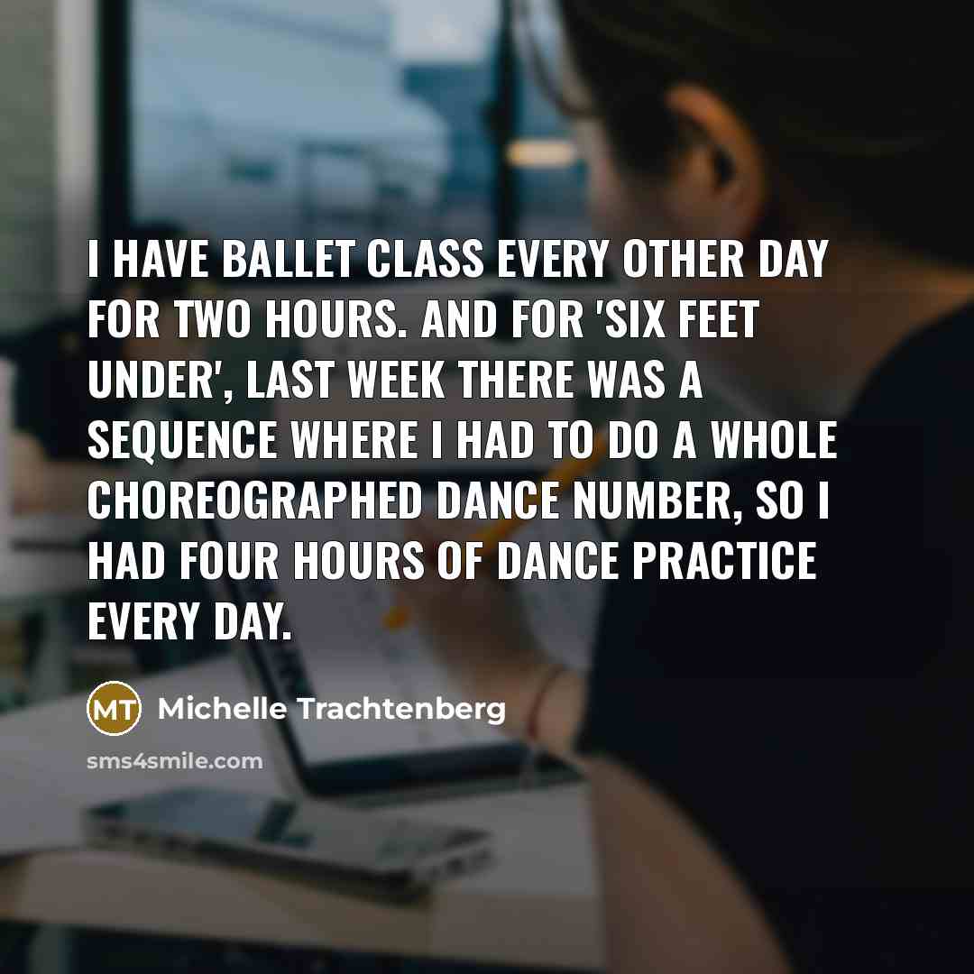 “I have ballet class every other day for two hours. And for 'Six Feet Under', last week there was a sequence where I had to do a whole choreographed dance number, so I had four hours of dance practice every day.” quote by Michelle Trachtenberg