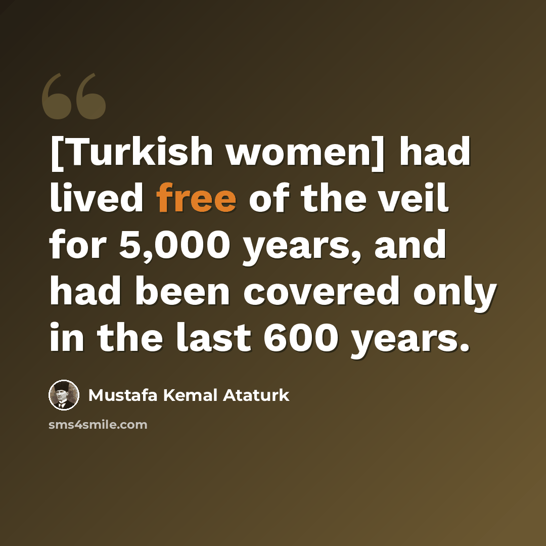 “[Turkish women] had lived free of the veil for 5,000 years, and had been covered only in the last 600 years.” quote by Mustafa Kemal Ataturk