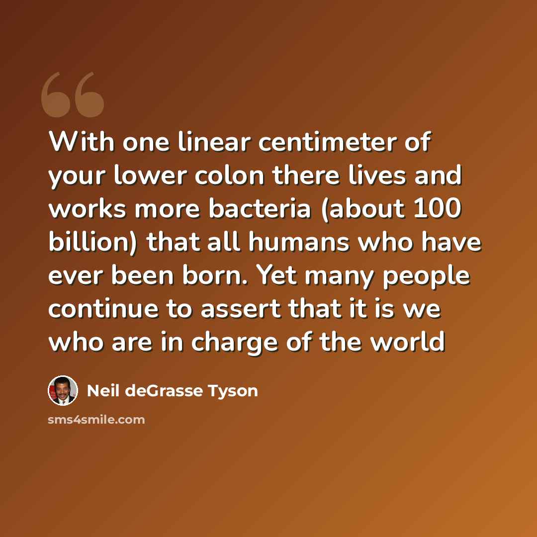 “With one linear centimeter of your lower colon there lives and works more bacteria (about 100 billion) that all humans who have ever been born. Yet many people continue to assert that it is we who are in charge of the world” quote by Neil deGrasse Tyson