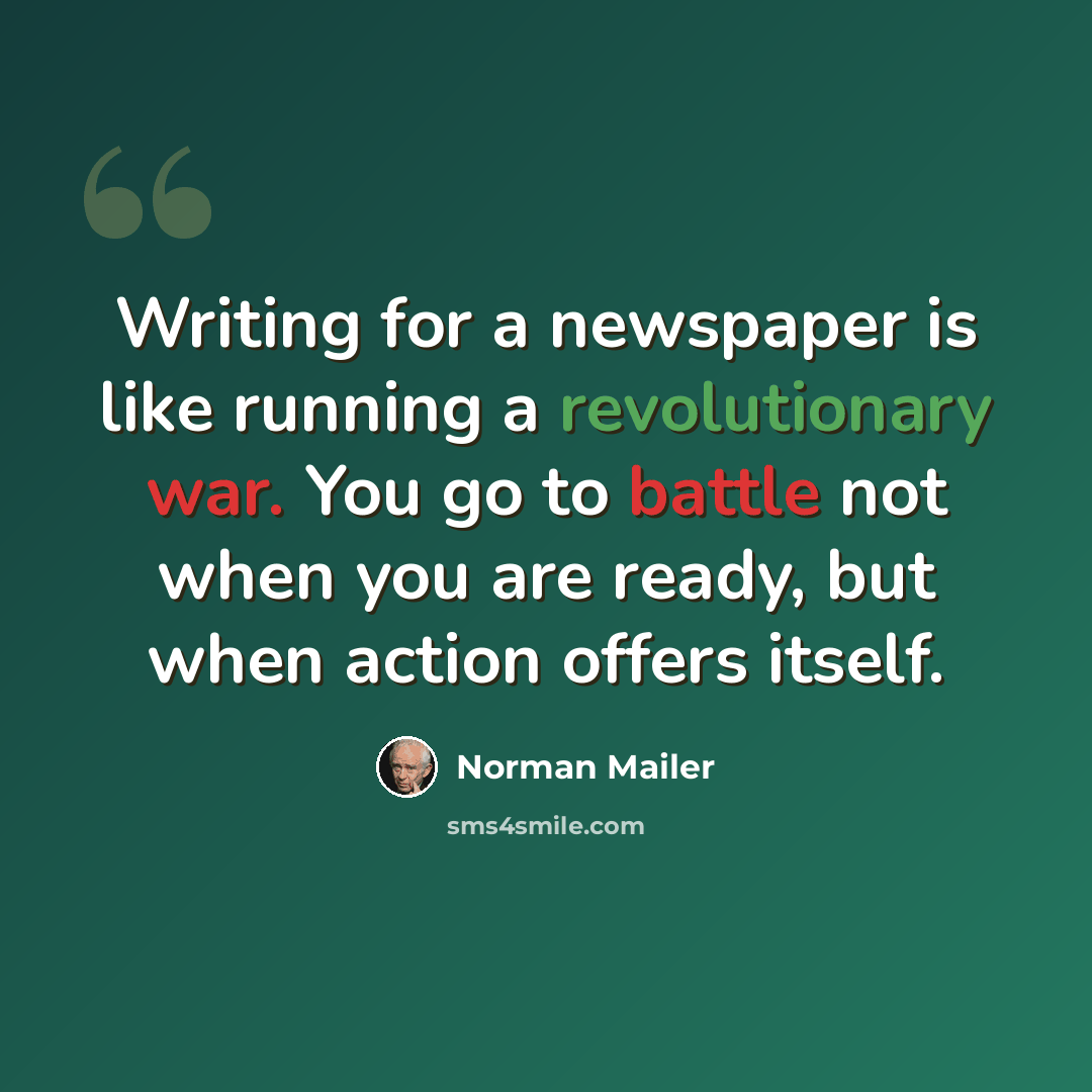 “Writing for a newspaper is like running a revolutionary war. You go to battle not when you are ready, but when action offers itself.” quote by Norman Mailer