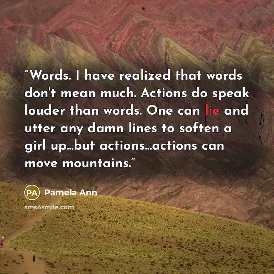 “Words. I have realized that words don't mean much. Actions do speak louder than words. One can lie and utter any damn lines to soften a girl up...but actions...actions can move mountains.” quote by Pamela Ann