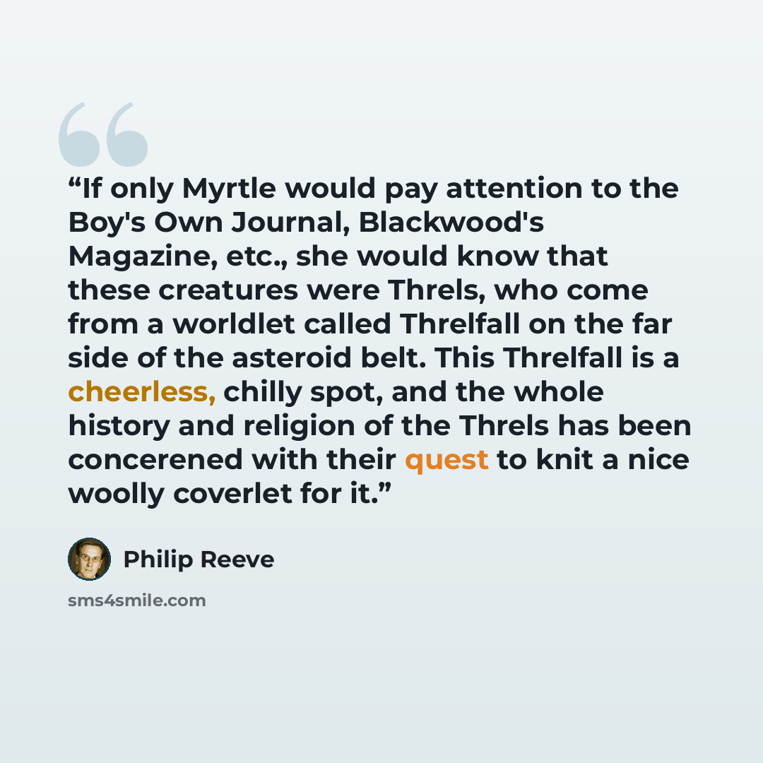 “If only Myrtle would pay attention to the Boy's Own Journal, Blackwood's Magazine, etc., she would know that these creatures were Threls, who come from a worldlet called Threlfall on the far side of the asteroid belt. This Threlfall is a cheerless, chilly spot, and the whole history and religion…” quote by Philip Reeve