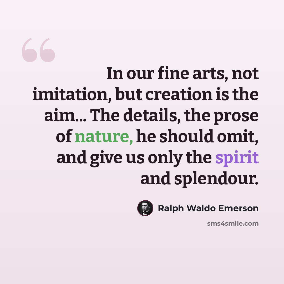 “In our fine arts, not imitation, but creation is the aim... The details, the prose of nature, he should omit, and give us only the spirit and splendour.” quote by Ralph Waldo Emerson