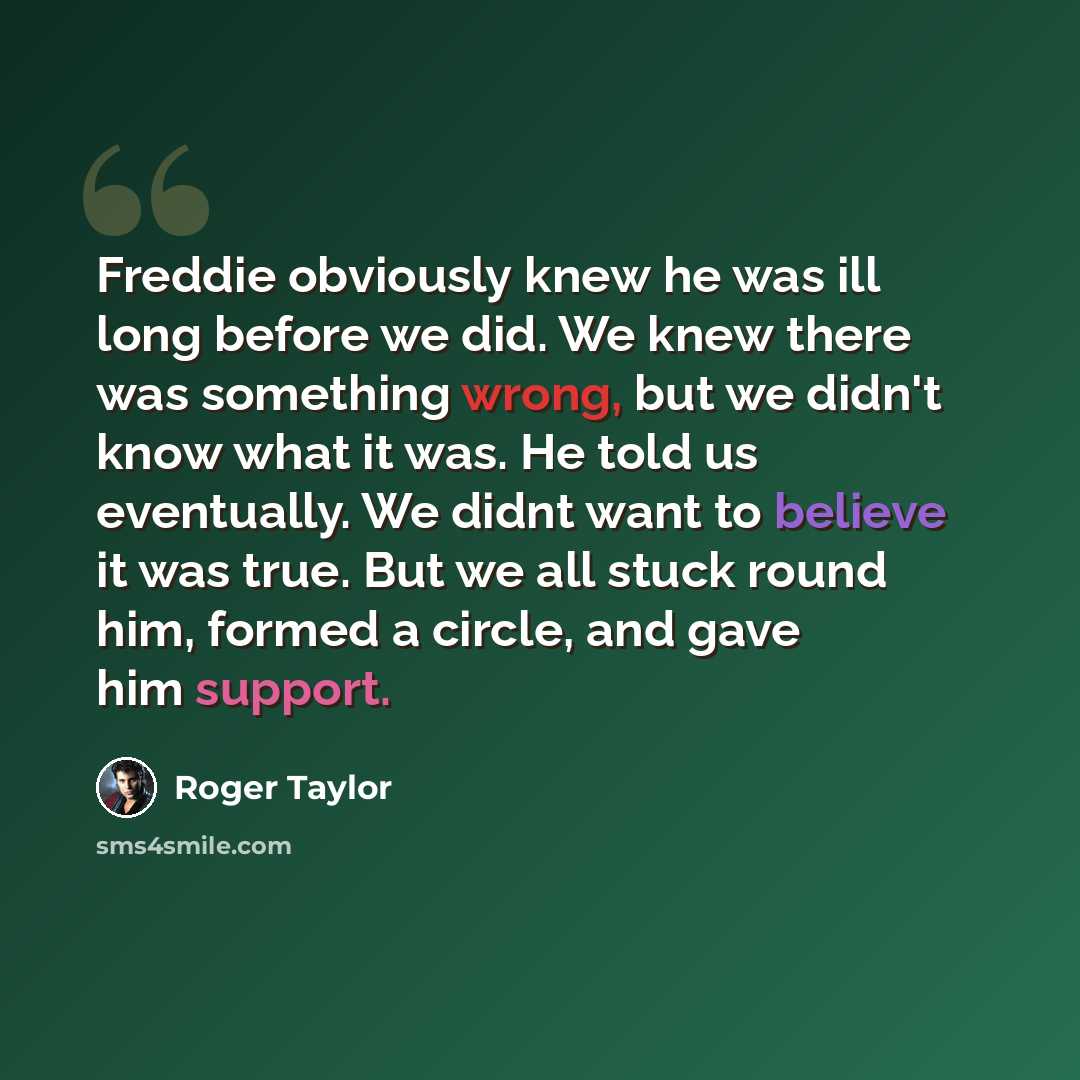 “Freddie obviously knew he was ill long before we did. We knew there was something wrong, but we didn't know what it was. He told us eventually. We didnt want to believe it was true. But we all stuck round him, formed a circle, and gave him support.” quote by Roger Taylor