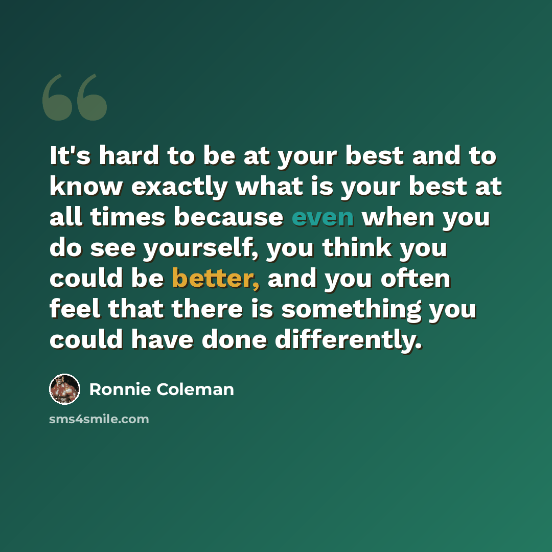 “It's hard to be at your best and to know exactly what is your best at all times because even when you do see yourself, you think you could be better, and you often feel that there is something you could have done differently.” quote by Ronnie Coleman