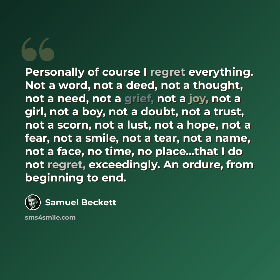 “Personally of course I regret everything. Not a word, not a deed, not a thought, not a need, not a grief, not a joy, not a girl, not a boy, not a doubt, not a trust, not a scorn, not a lust, not a hope, not a fear, not a smile, not a tear, not a name, not a face, no time, no place...that I do not…” quote by Samuel Beckett