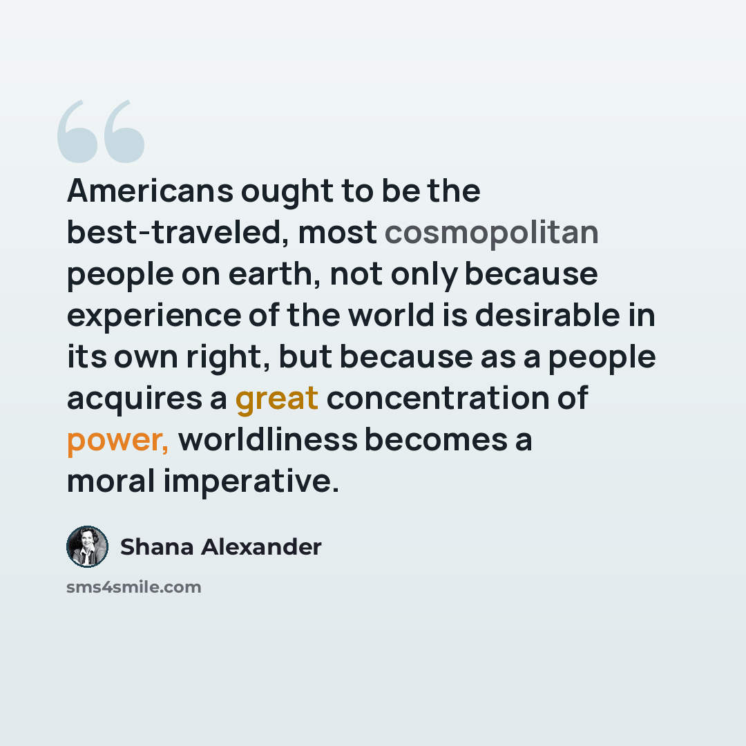 “Americans ought to be the best-traveled, most cosmopolitan people on earth, not only because experience of the world is desirable in its own right, but because as a people acquires a great concentration of power, worldliness becomes a moral imperative.” quote by Shana Alexander