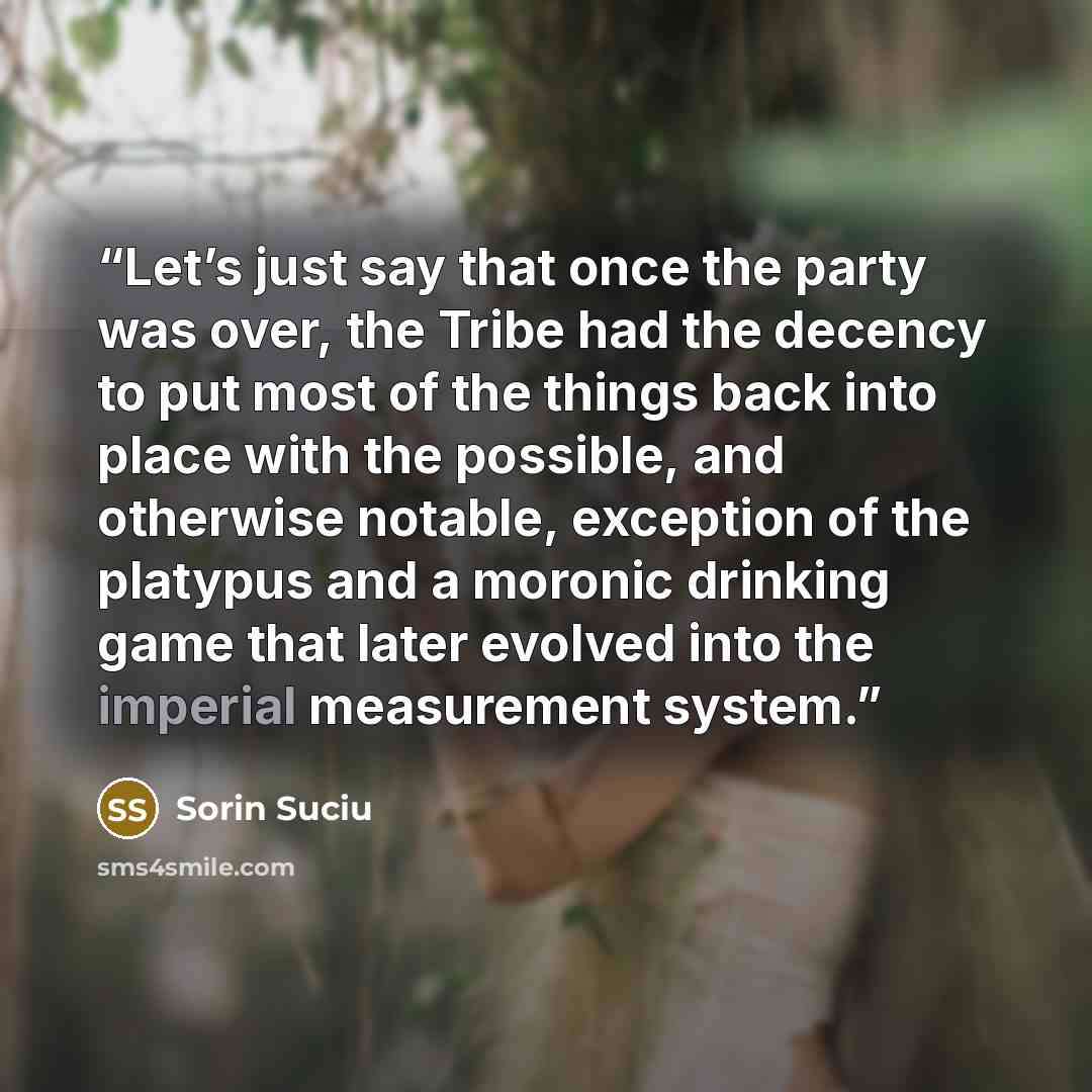 “Let’s just say that once the party was over, the Tribe had the decency to put most of the things back into place with the possible, and otherwise notable, exception of the platypus and a moronic drinking game that later evolved into the imperial measurement system.” quote by Sorin Suciu