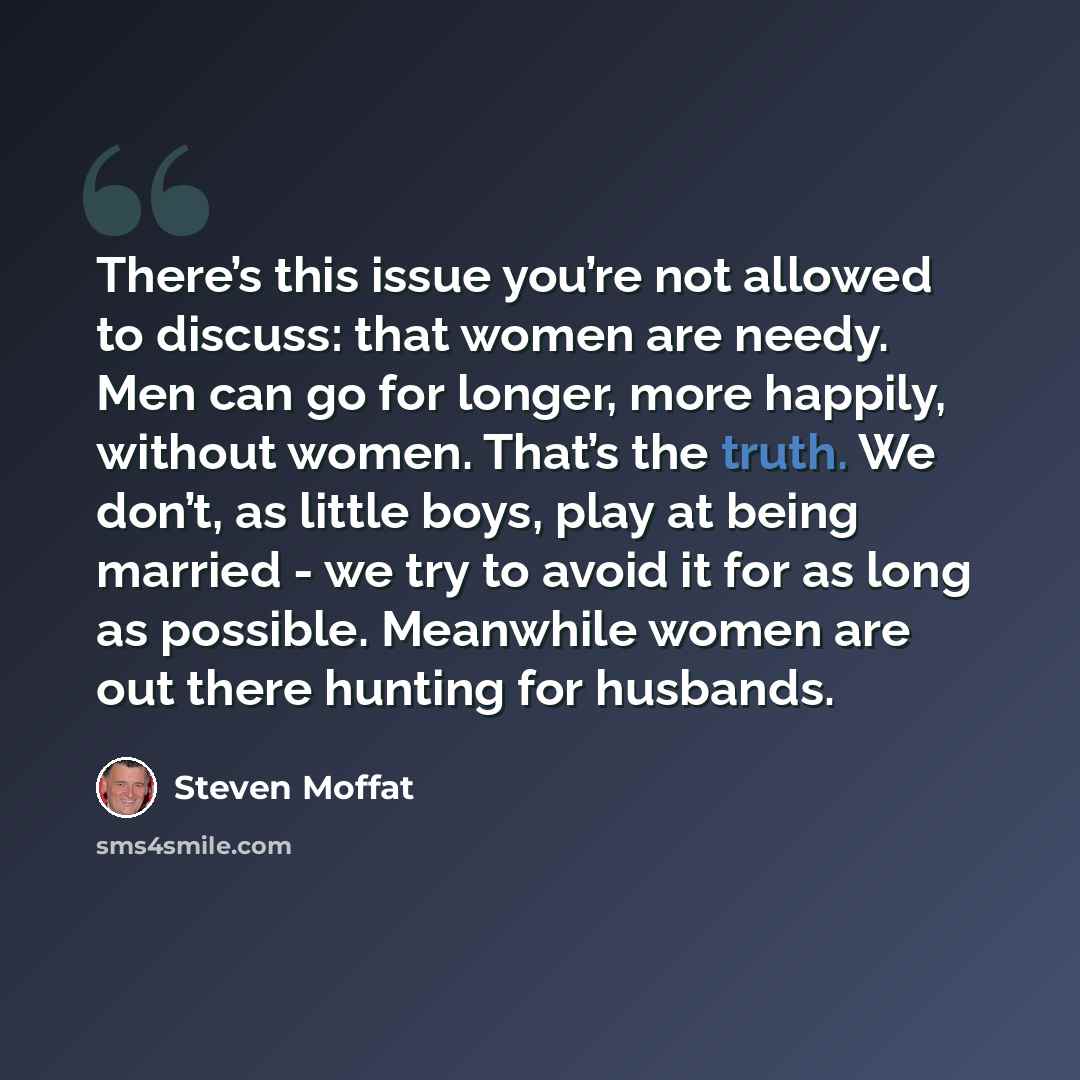 “There’s this issue you’re not allowed to discuss: that women are needy. Men can go for longer, more happily, without women. That’s the truth. We don’t, as little boys, play at being married - we try to avoid it for as long as possible. Meanwhile women are out there hunting for husbands.” quote by Steven Moffat