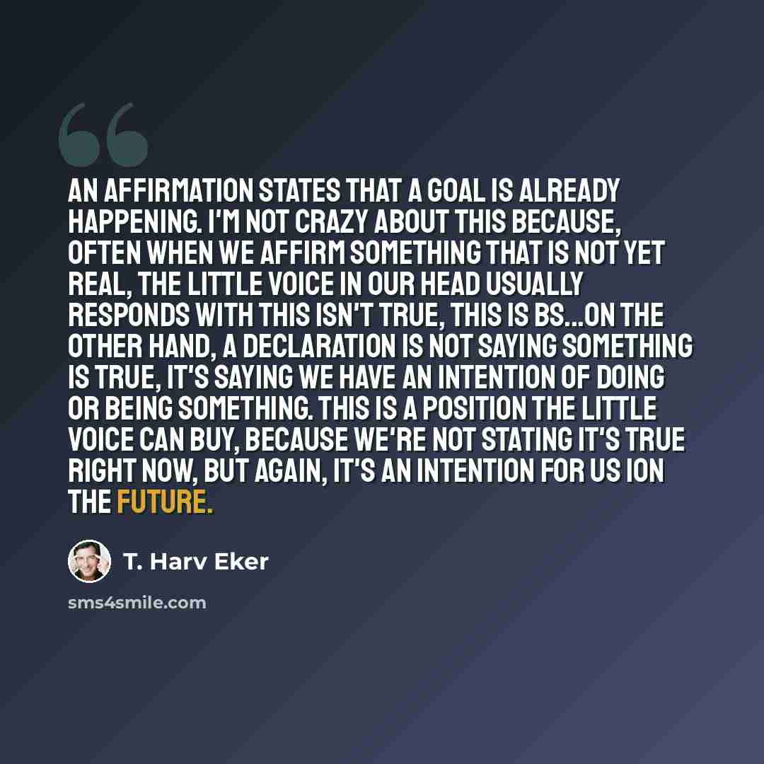“An affirmation states that a goal is already happening. I'm not crazy about this because, often when we affirm something that is not yet real, the little voice in our head usually responds with This isn't true, this is BS...On the other hand, a declaration is not saying something is true, it's…” quote by T. Harv Eker