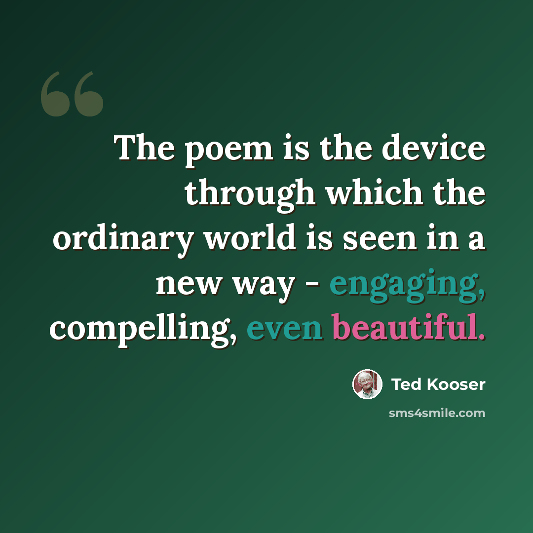 “The poem is the device through which the ordinary world is seen in a new way - engaging, compelling, even beautiful.” quote by Ted Kooser