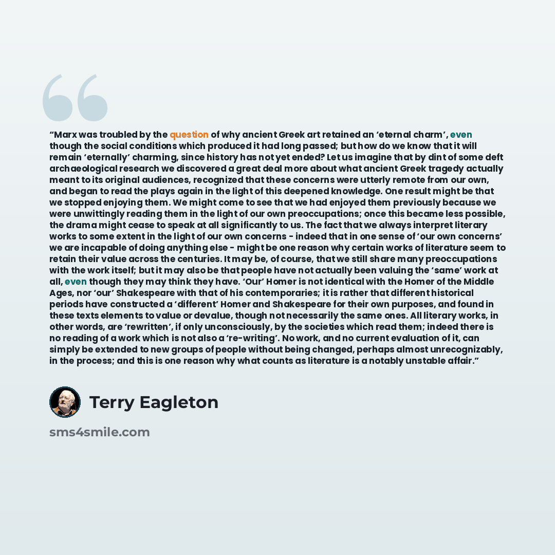 “Marx was troubled by the question of why ancient Greek art retained an ‘eternal charm’, even though the social conditions which produced it had long passed; but how do we know that it will remain ‘eternally’ charming, since history has not yet ended? Let us imagine that by dint of some deft…” quote by Terry Eagleton