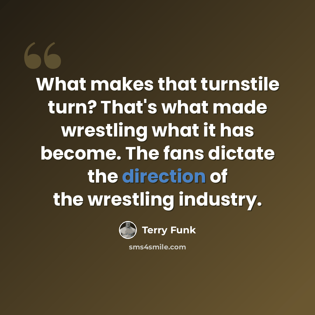“What makes that turnstile turn? That's what made wrestling what it has become. The fans dictate the direction of the wrestling industry.” quote by Terry Funk