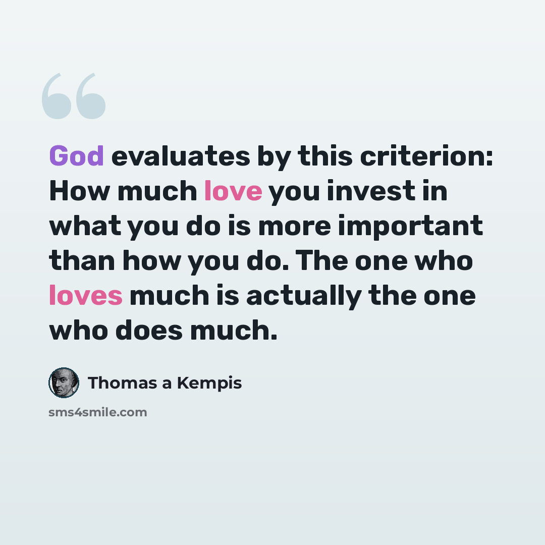 “God evaluates by this criterion: How much love you invest in what you do is more important than how you do. The one who loves much is actually the one who does much.” quote by Thomas a Kempis