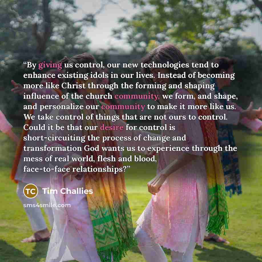 “By giving us control, our new technologies tend to enhance existing idols in our lives. Instead of becoming more like Christ through the forming and shaping influence of the church community, we form, and shape, and personalize our community to make it more like us. We take control of things that…” quote by Tim Challies