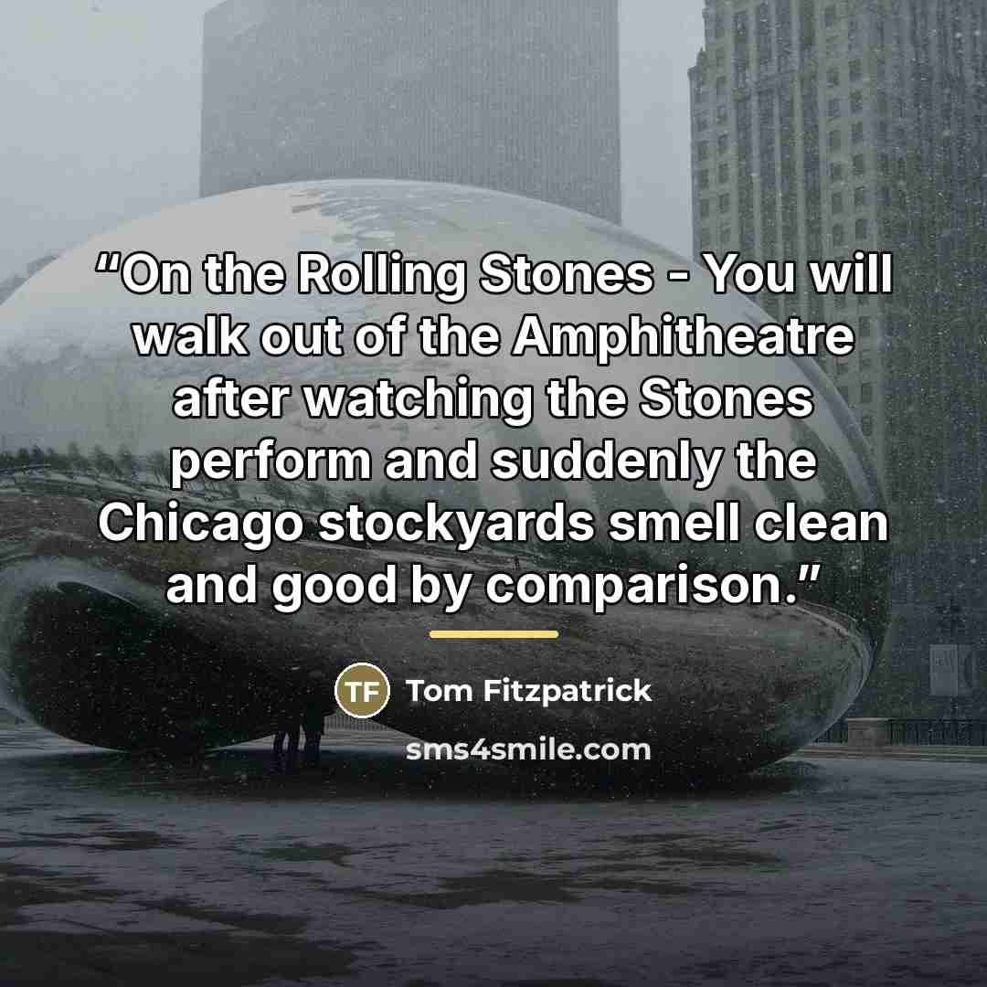 “On the Rolling Stones - You will walk out of the Amphitheatre after watching the Stones perform and suddenly the Chicago stockyards smell clean and good by comparison.” quote by Tom Fitzpatrick