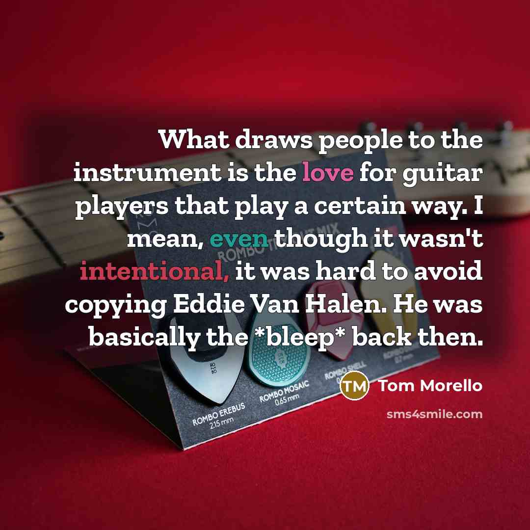“What draws people to the instrument is the love for guitar players that play a certain way. I mean, even though it wasn't intentional, it was hard to avoid copying Eddie Van Halen. He was basically the *bleep* back then.” quote by Tom Morello