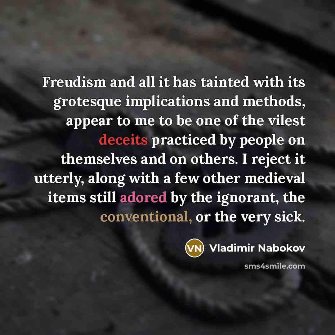 “Freudism and all it has tainted with its grotesque implications and methods, appear to me to be one of the vilest deceits practiced by people on themselves and on others. I reject it utterly, along with a few other medieval items still adored by the ignorant, the conventional, or the very sick.” quote by Vladimir Nabokov