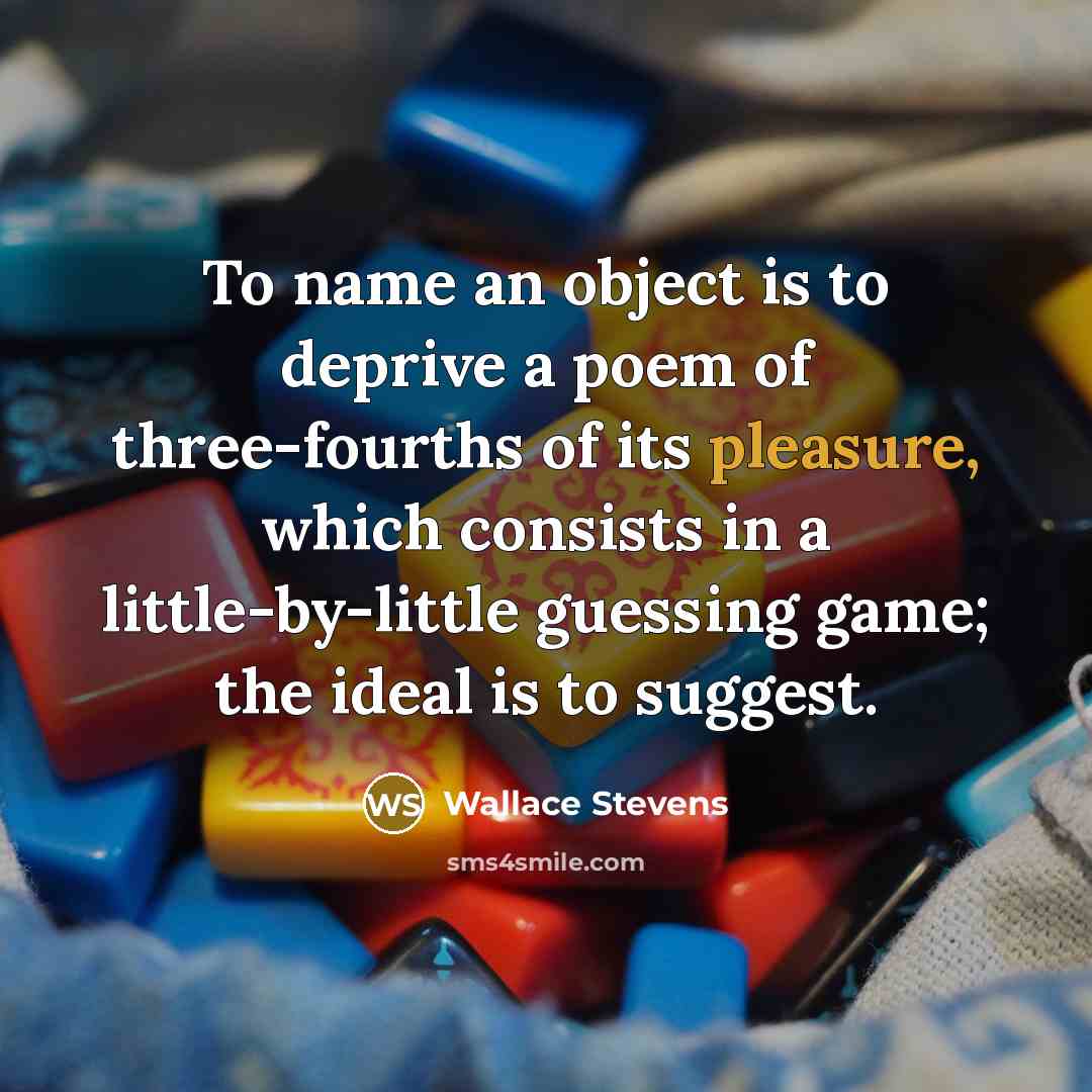 “To name an object is to deprive a poem of three-fourths of its pleasure, which consists in a little-by-little guessing game; the ideal is to suggest.” quote by Wallace Stevens