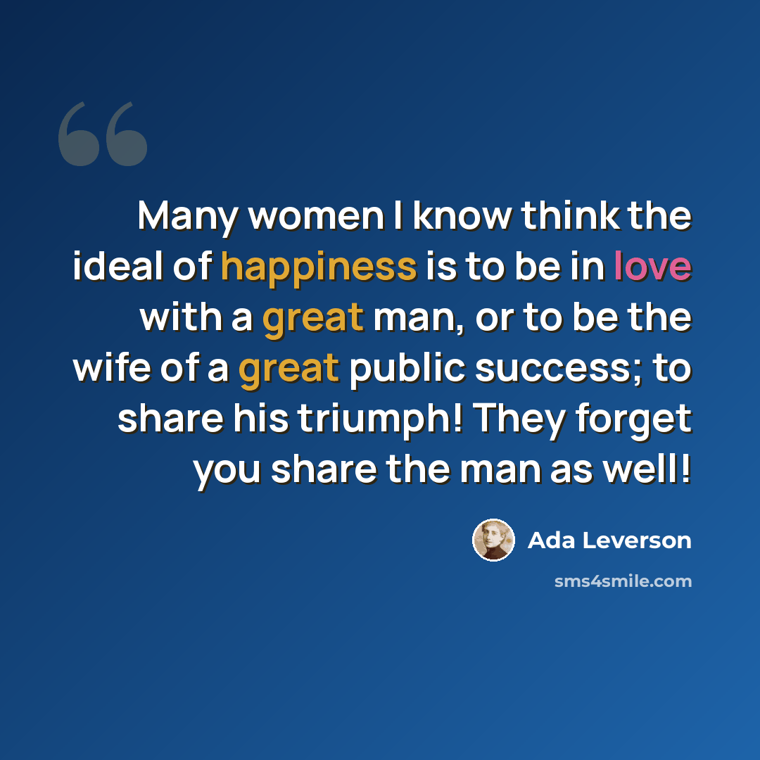 “Many women I know think the ideal of happiness is to be in love with a great man, or to be the wife of a great public success; to share his triumph! They forget you share the man as well!” quote by Ada Leverson
