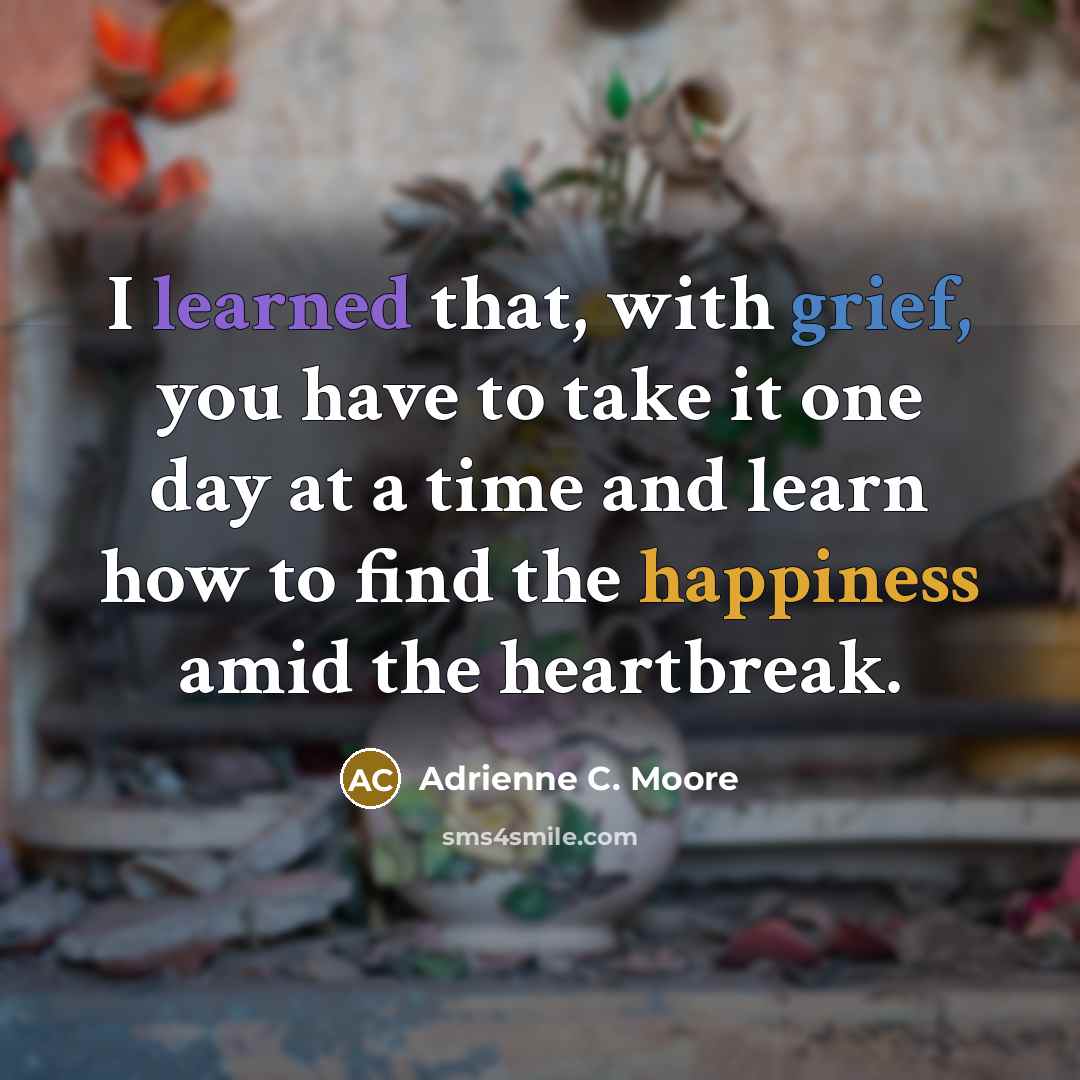 “I learned that, with grief, you have to take it one day at a time and learn how to find the happiness amid the heartbreak.” quote by Adrienne C. Moore