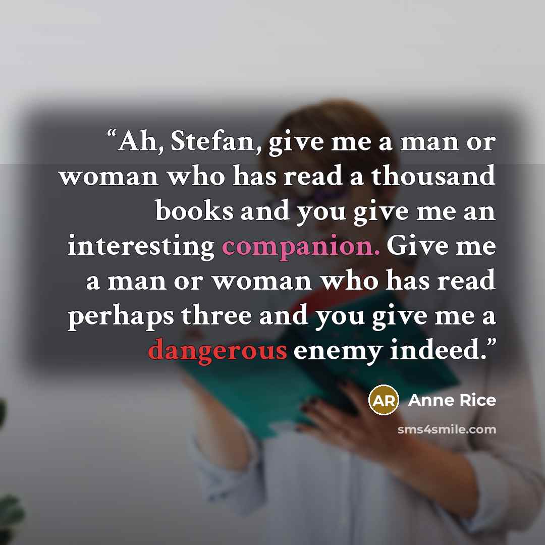 “Ah, Stefan, give me a man or woman who has read a thousand books and you give me an interesting companion. Give me a man or woman who has read perhaps three and you give me a dangerous enemy indeed.” quote by Anne Rice