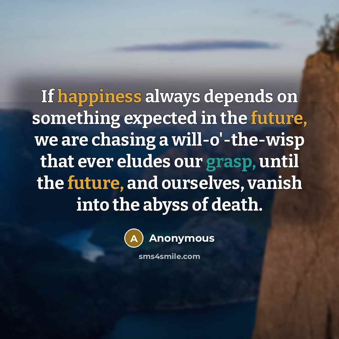 “If happiness always depends on something expected in the future, we are chasing a will-o'-the-wisp that ever eludes our grasp, until the future, and ourselves, vanish into the abyss of death.” quote by Anonymous