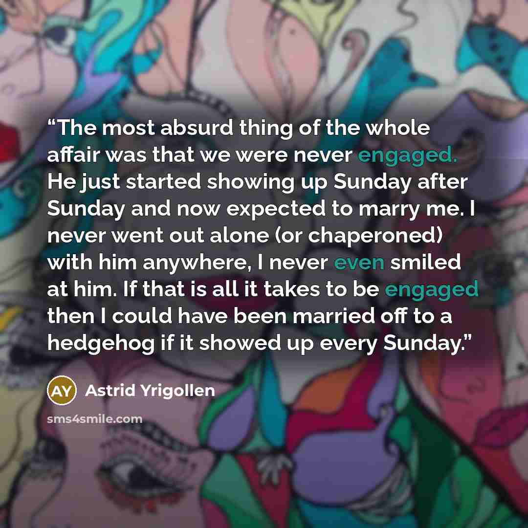 “The most absurd thing of the whole affair was that we were never engaged. He just started showing up Sunday after Sunday and now expected to marry me. I never went out alone (or chaperoned) with him anywhere, I never even smiled at him. If that is all it takes to be engaged then I could have been…” quote by Astrid Yrigollen