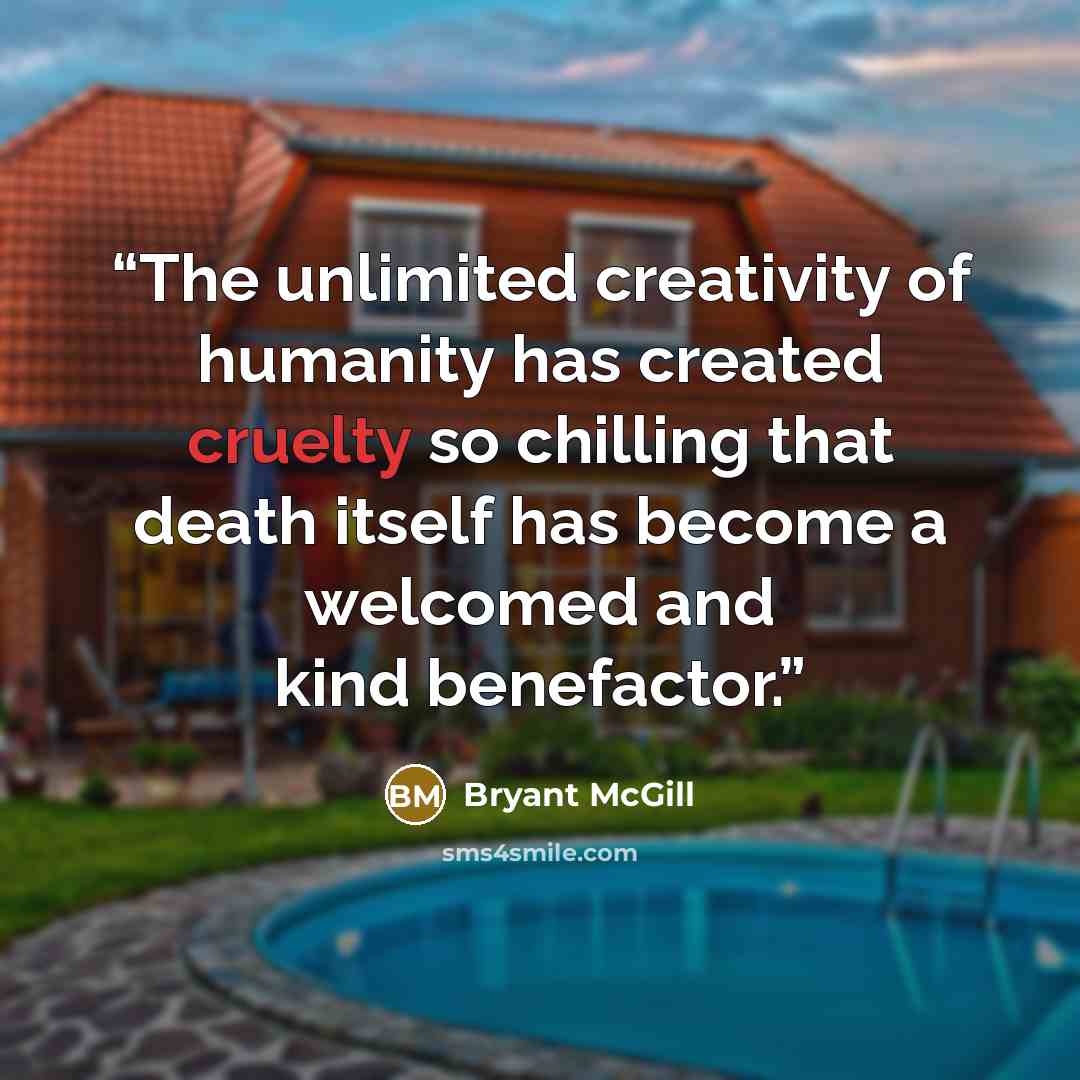 “The unlimited creativity of humanity has created cruelty so chilling that death itself has become a welcomed and kind benefactor.” quote by Bryant McGill