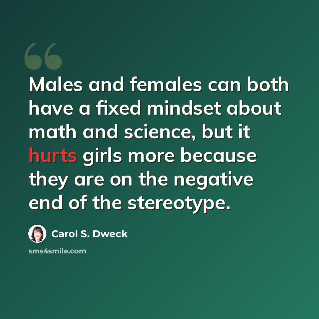 “Males and females can both have a fixed mindset about math and science, but it hurts girls more because they are on the negative end of the stereotype.” quote by Carol S. Dweck