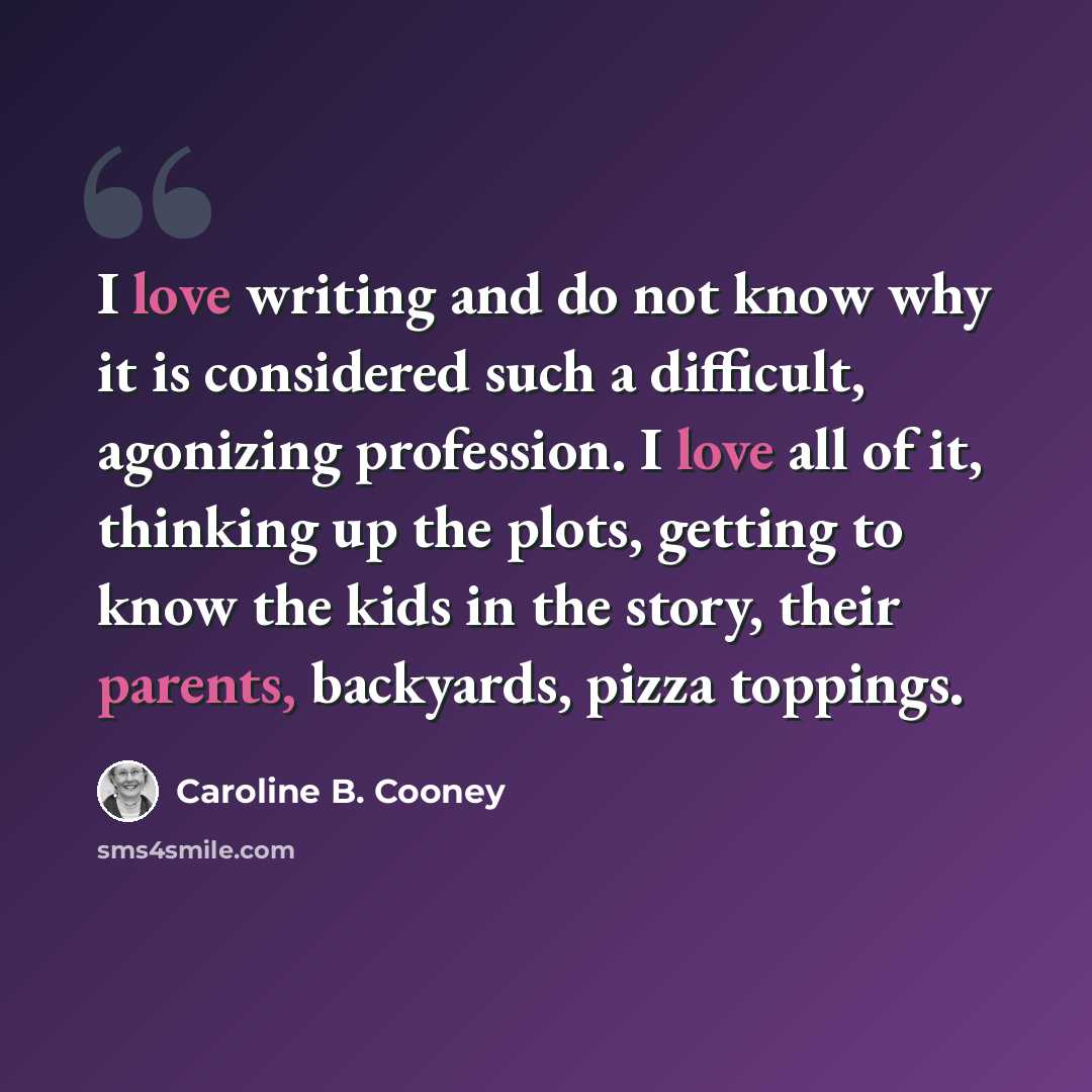 “I love writing and do not know why it is considered such a difficult, agonizing profession. I love all of it, thinking up the plots, getting to know the kids in the story, their parents, backyards, pizza toppings.” quote by Caroline B. Cooney