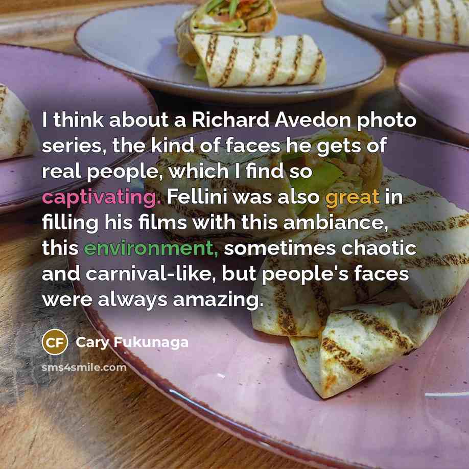 “I think about a Richard Avedon photo series, the kind of faces he gets of real people, which I find so captivating. Fellini was also great in filling his films with this ambiance, this environment, sometimes chaotic and carnival-like, but people's faces were always amazing.” quote by Cary Fukunaga