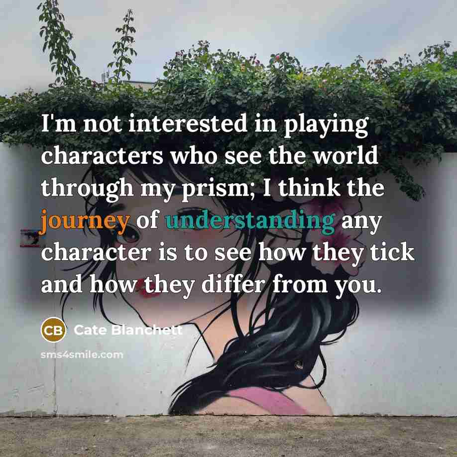 “I'm not interested in playing characters who see the world through my prism; I think the journey of understanding any character is to see how they tick and how they differ from you.” quote by Cate Blanchett
