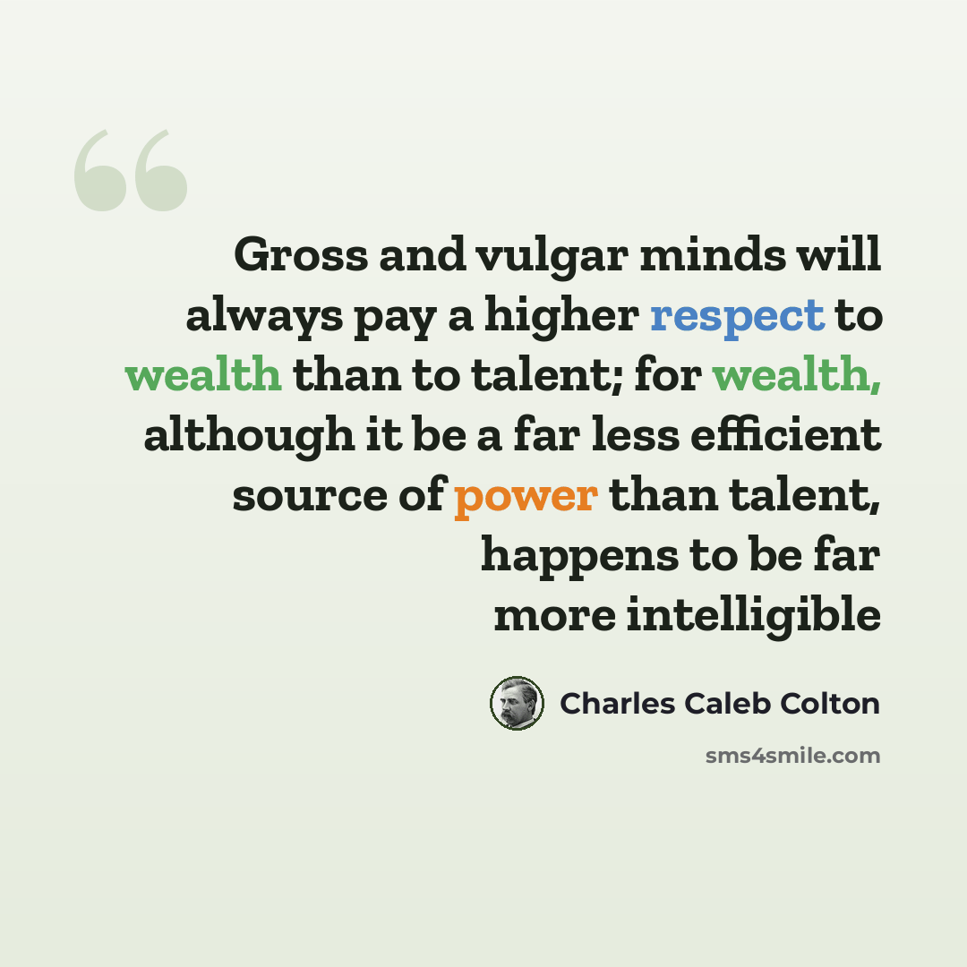 “Gross and vulgar minds will always pay a higher respect to wealth than to talent; for wealth, although it be a far less efficient source of power than talent, happens to be far more intelligible” quote by Charles Caleb Colton