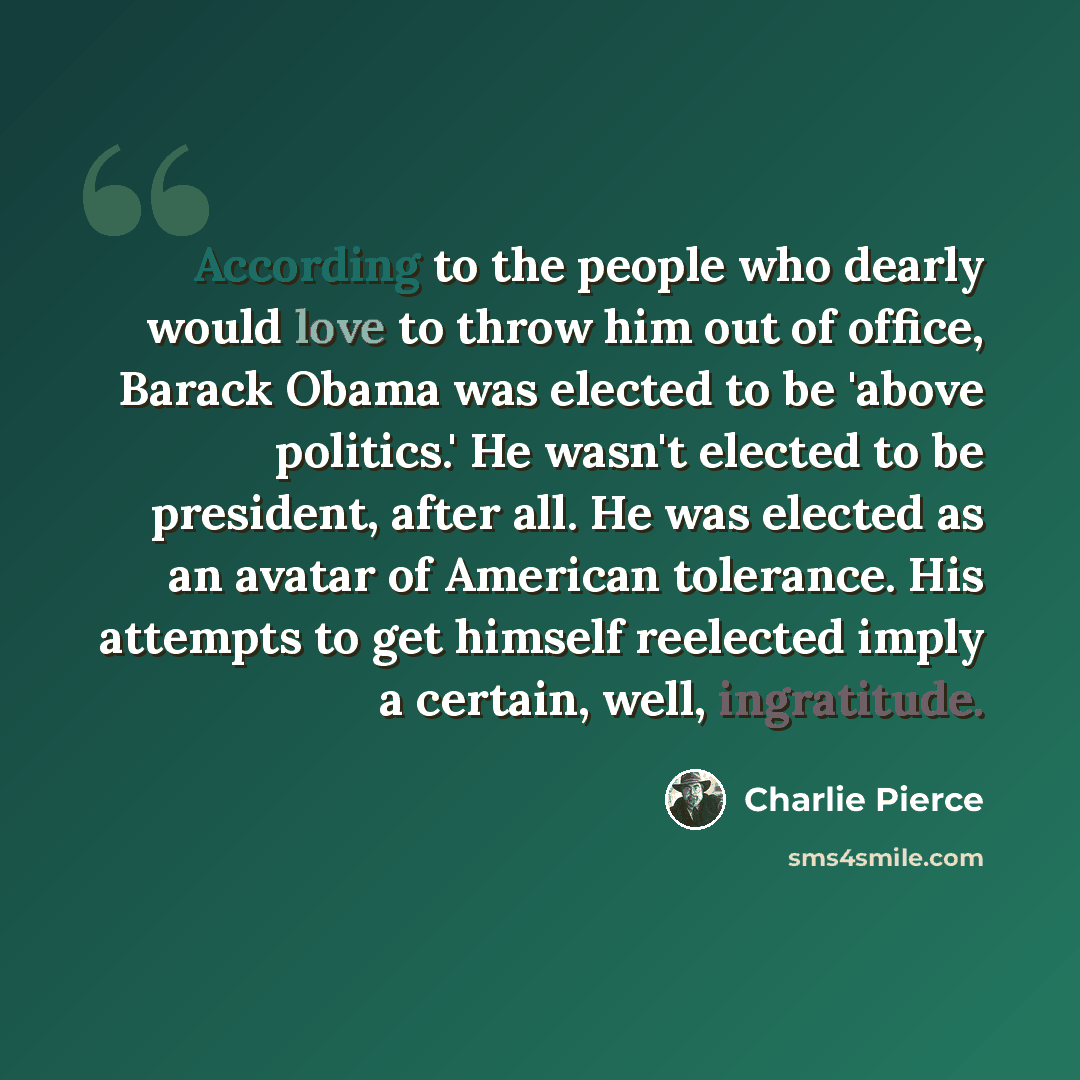 “According to the people who dearly would love to throw him out of office, Barack Obama was elected to be 'above politics.' He wasn't elected to be president, after all. He was elected as an avatar of American tolerance. His attempts to get himself reelected imply a certain, well, ingratitude.” quote by Charlie Pierce