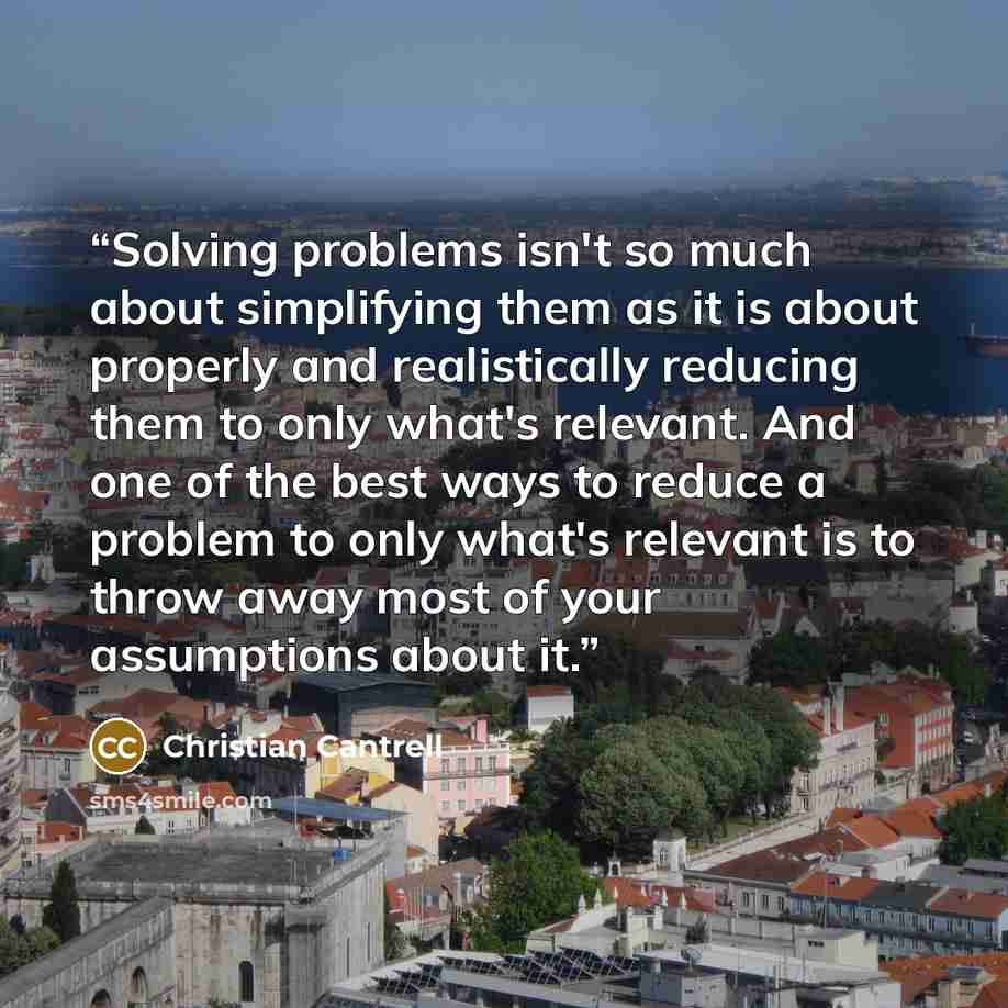 “Solving problems isn't so much about simplifying them as it is about properly and realistically reducing them to only what's relevant. And one of the best ways to reduce a problem to only what's relevant is to throw away most of your assumptions about it.” quote by Christian Cantrell