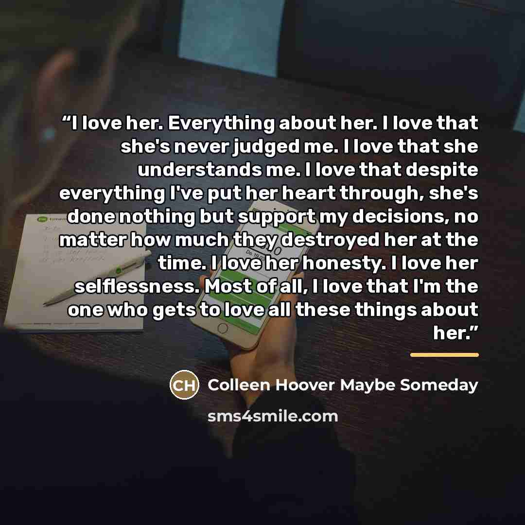 “I love her. Everything about her. I love that she's never judged me. I love that she understands me. I love that despite everything I've put her heart through, she's done nothing but support my decisions, no matter how much they destroyed her at the time. I love her honesty. I love her…” quote by Anonymous