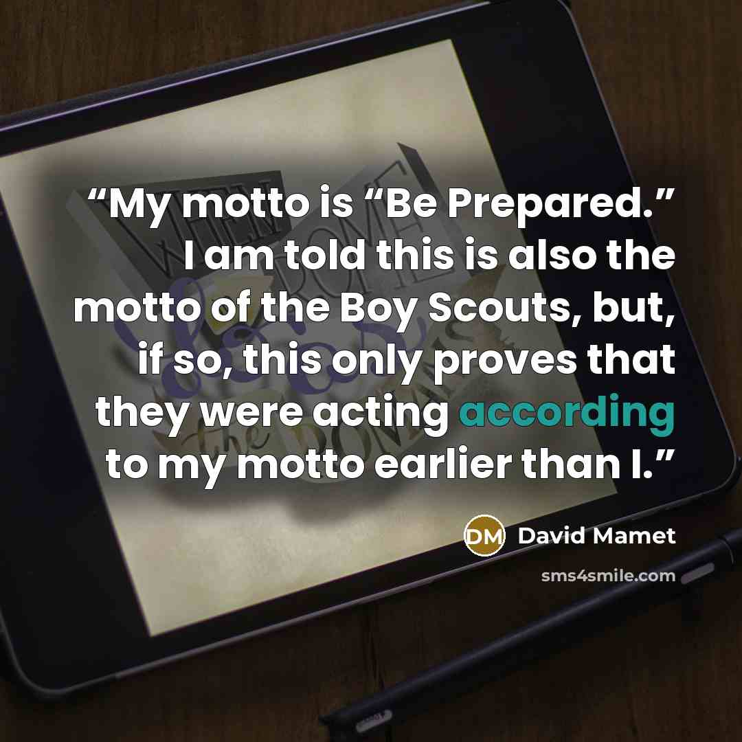 “My motto is “Be Prepared.” I am told this is also the motto of the Boy Scouts, but, if so, this only proves that they were acting according to my motto earlier than I.” quote by David Mamet