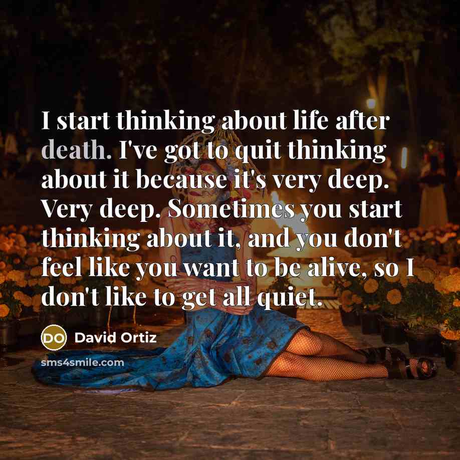 “I start thinking about life after death. I've got to quit thinking about it because it's very deep. Very deep. Sometimes you start thinking about it, and you don't feel like you want to be alive, so I don't like to get all quiet.” quote by David Ortiz
